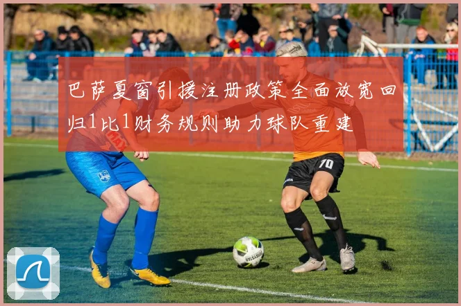 巴萨夏窗引援注册政策全面放宽回归1比1财务规则助力球队重建