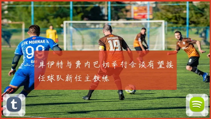 库伊特与费内巴切举行会谈有望接任球队新任主教练