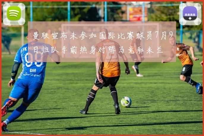 曼联宣布未参加国际比赛球员7月9日归队季前热身对阵马竞和米兰