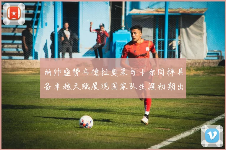 纳帅盛赞韦德拉奥果与卡尔同样具备卓越天赋展现国家队生涯初期出色表现