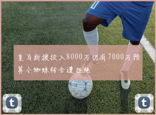皇马新援投入8000万仍有7000万预算小蜘蛛转会遭拒绝