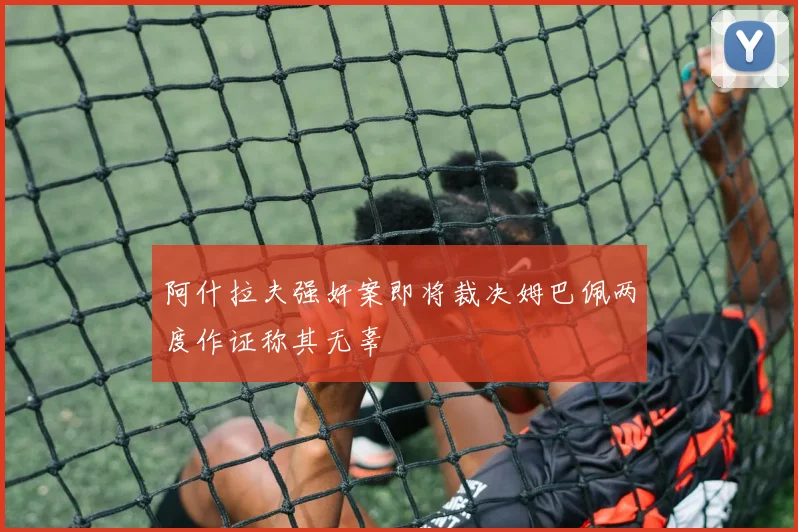 阿什拉夫强奸案即将裁决姆巴佩两度作证称其无辜