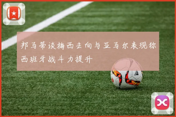邦马蒂谈梅西去向与亚马尔表现称西班牙战斗力提升