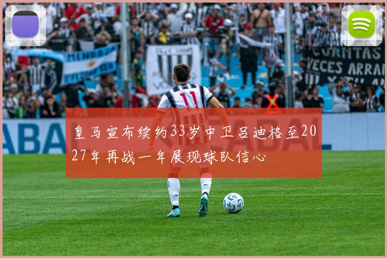 皇马宣布续约33岁中卫吕迪格至2027年再战一年展现球队信心