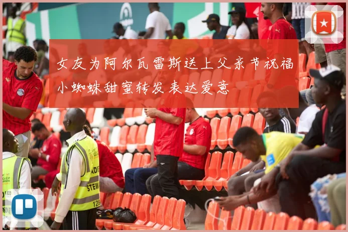 女友为阿尔瓦雷斯送上父亲节祝福小蜘蛛甜蜜转发表达爱意