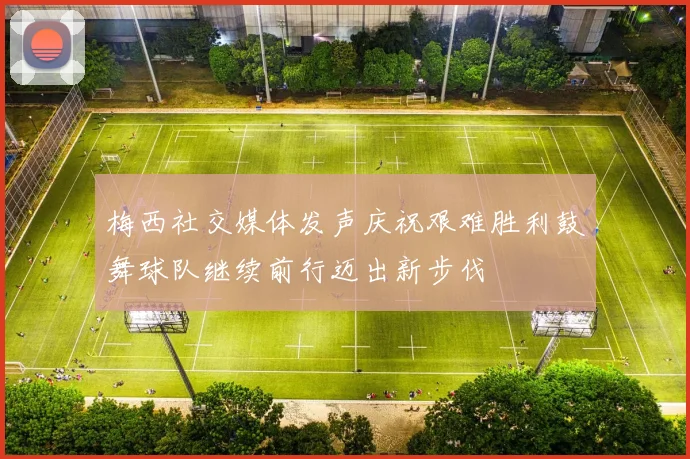 梅西社交媒体发声庆祝艰难胜利鼓舞球队继续前行迈出新步伐