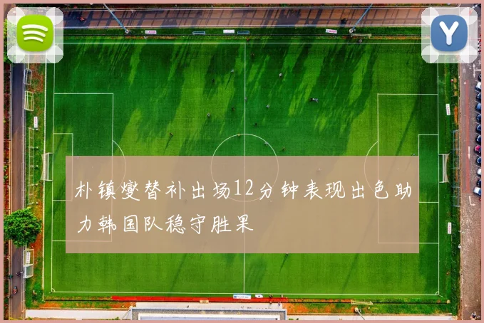 朴镇燮替补出场12分钟表现出色助力韩国队稳守胜果
