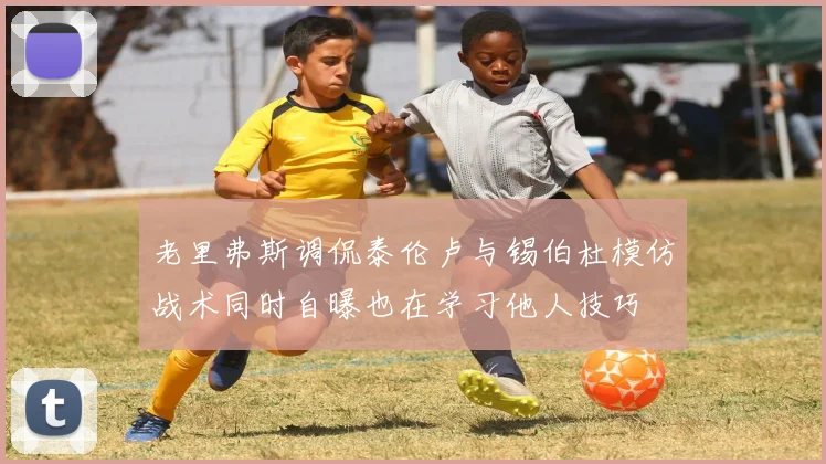 老里弗斯调侃泰伦卢与锡伯杜模仿战术同时自曝也在学习他人技巧