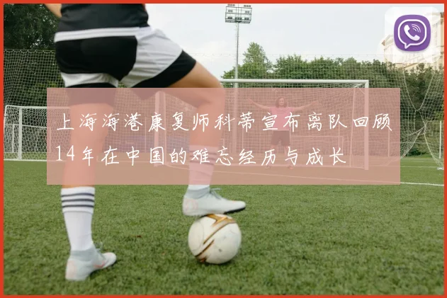 上海海港康复师科蒂宣布离队回顾14年在中国的难忘经历与成长