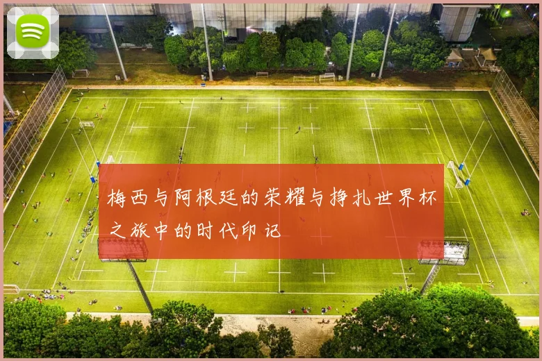 梅西与阿根廷的荣耀与挣扎世界杯之旅中的时代印记